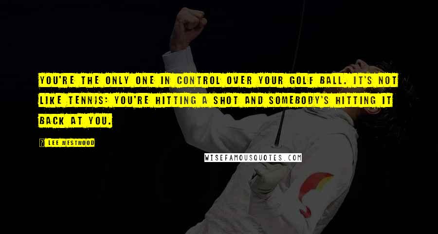 Lee Westwood quotes: You're the only one in control over your golf ball. It's not like tennis: you're hitting a shot and somebody's hitting it back at you. Lee Westwood quotes: You're the only one in control over your golf ball. It's not like tennis: you're hitting a shot and somebody's hitting it back at you.