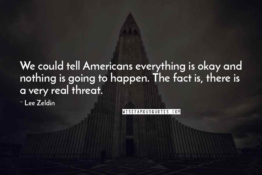 Lee Zeldin quotes: We could tell Americans everything is okay and nothing is going to happen. The fact is, there is a very real threat. Lee Zeldin quotes: We could tell Americans everything is okay and nothing is going to happen. The fact is, there is a very real threat.