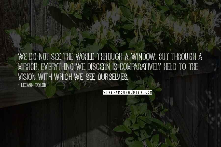 LeeAnn Taylor quotes: We do not see the world through a window, but through a mirror. Everything we discern is comparatively held to the vision with which we see ourselves.