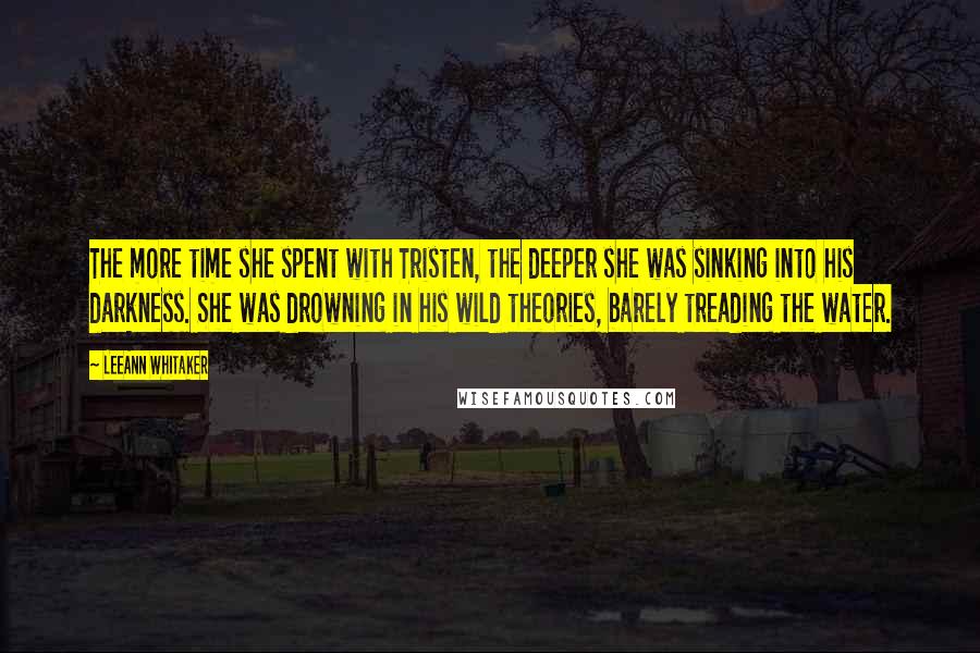 LeeAnn Whitaker quotes: The more time she spent with Tristen, the deeper she was sinking into his darkness. She was drowning in his wild theories, barely treading the water. LeeAnn Whitaker quotes: The more time she spent with Tristen, the deeper she was sinking into his darkness. She was drowning in his wild theories, barely treading the water.