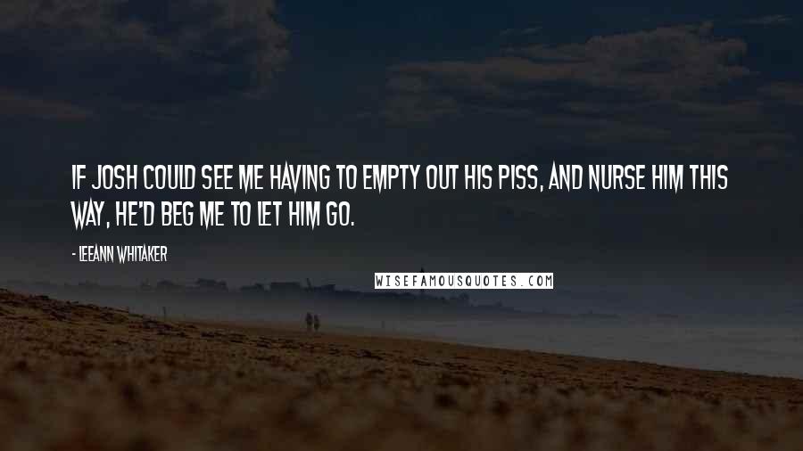 LeeAnn Whitaker quotes: If Josh could see me having to empty out his piss, and nurse him this way, he'd beg me to let him go. LeeAnn Whitaker quotes: If Josh could see me having to empty out his piss, and nurse him this way, he'd beg me to let him go.