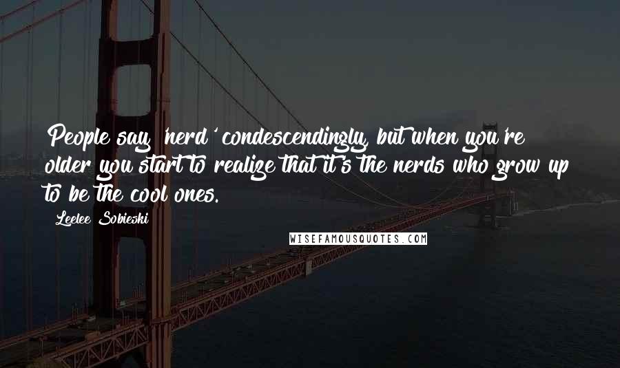 Leelee Sobieski quotes: People say 'nerd' condescendingly, but when you're older you start to realize that it's the nerds who grow up to be the cool ones.