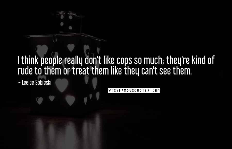 Leelee Sobieski quotes: I think people really don't like cops so much; they're kind of rude to them or treat them like they can't see them.