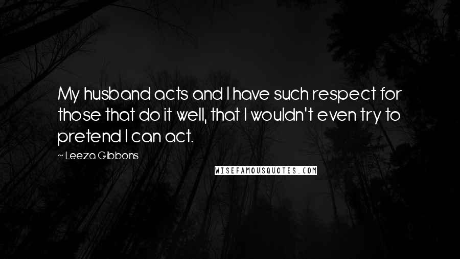 Leeza Gibbons quotes: My husband acts and I have such respect for those that do it well, that I wouldn't even try to pretend I can act.