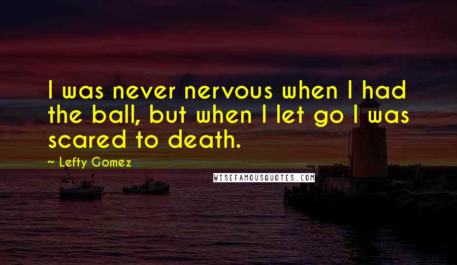 Lefty Gomez quotes: I was never nervous when I had the ball, but when I let go I was scared to death.