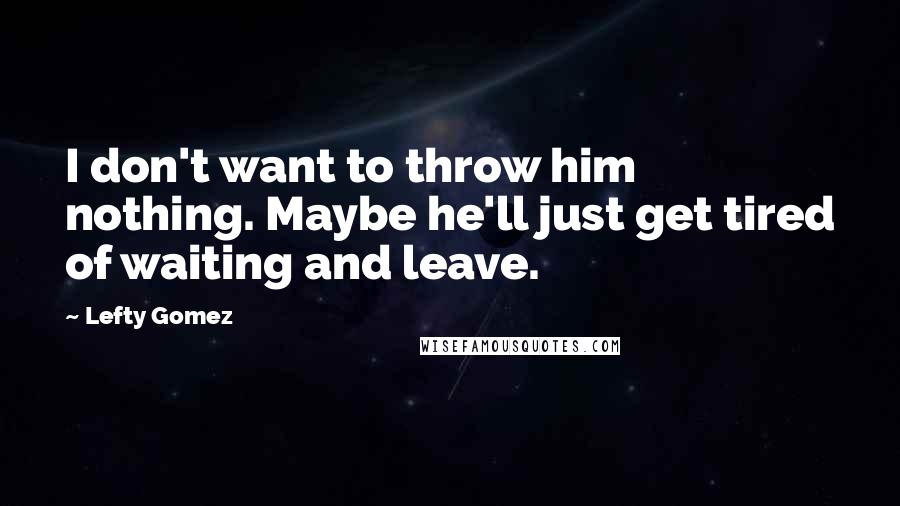 Lefty Gomez quotes: I don't want to throw him nothing. Maybe he'll just get tired of waiting and leave.