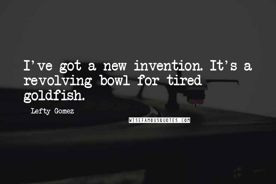 Lefty Gomez quotes: I've got a new invention. It's a revolving bowl for tired goldfish.