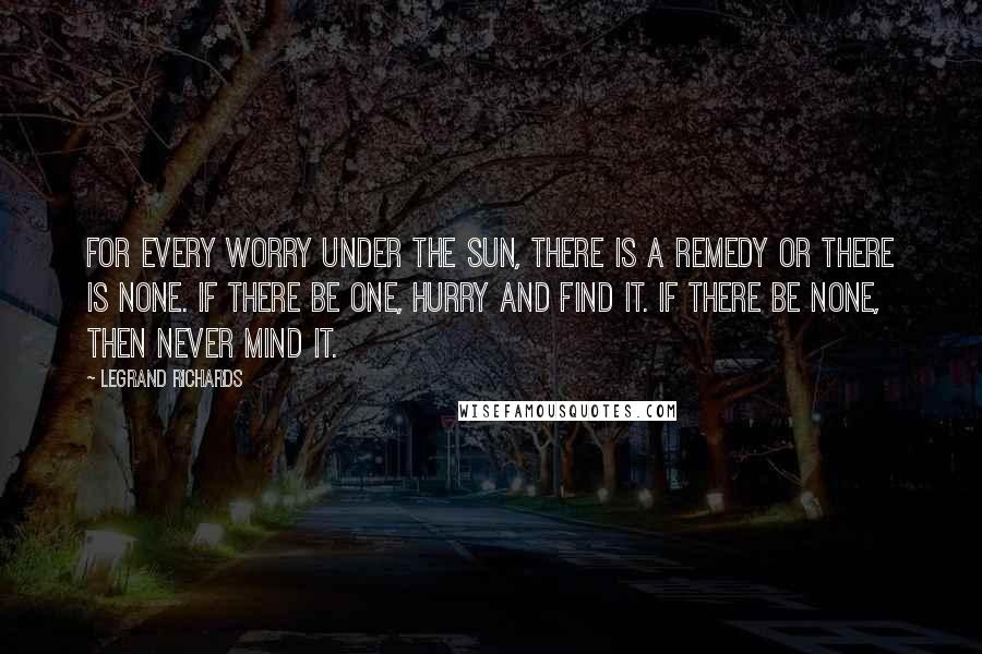 LeGrand Richards quotes: For every worry under the sun, there is a remedy or there is none. If there be one, hurry and find it. If there be none, then never mind it.