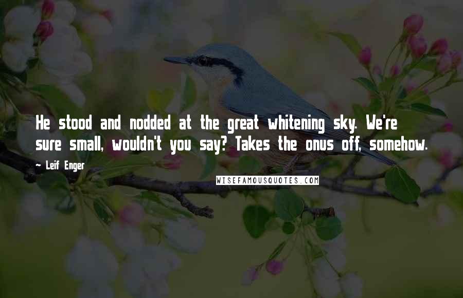 Leif Enger quotes: He stood and nodded at the great whitening sky. We're sure small, wouldn't you say? Takes the onus off, somehow. Leif Enger quotes: He stood and nodded at the great whitening sky. We're sure small, wouldn't you say? Takes the onus off, somehow.
