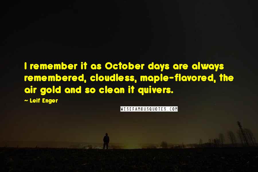 Leif Enger quotes: I remember it as October days are always remembered, cloudless, maple-flavored, the air gold and so clean it quivers. Leif Enger quotes: I remember it as October days are always remembered, cloudless, maple-flavored, the air gold and so clean it quivers.