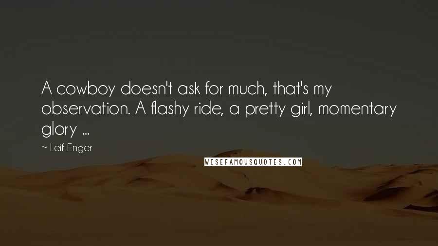 Leif Enger quotes: A cowboy doesn't ask for much, that's my observation. A flashy ride, a pretty girl, momentary glory ... Leif Enger quotes: A cowboy doesn't ask for much, that's my observation. A flashy ride, a pretty girl, momentary glory ...