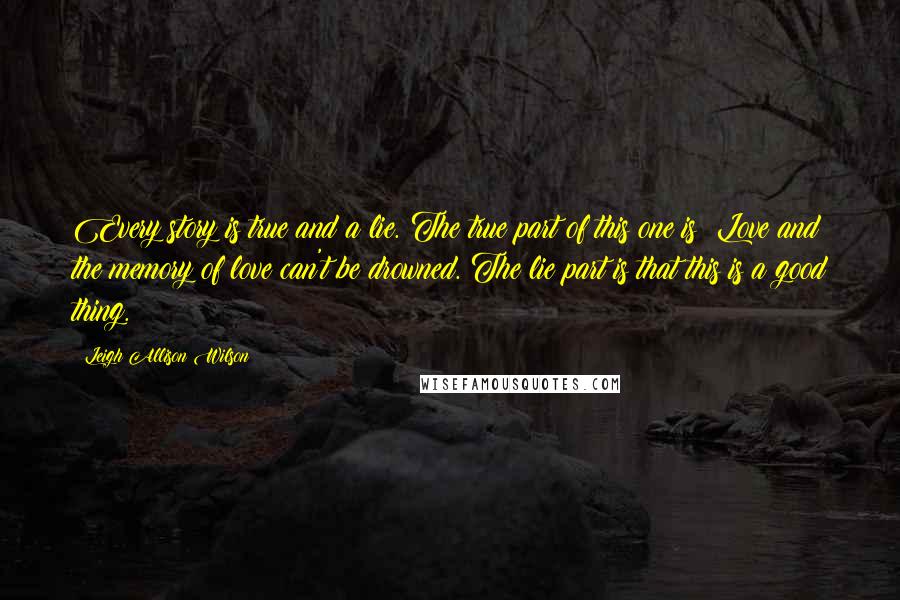 Leigh Allison Wilson quotes: Every story is true and a lie. The true part of this one is: Love and the memory of love can't be drowned. The lie part is that this is Leigh Allison Wilson quotes: Every story is true and a lie. The true part of this one is: Love and the memory of love can't be drowned. The lie part is that this is