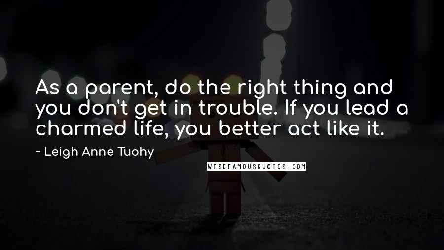 Leigh Anne Tuohy quotes: As a parent, do the right thing and you don't get in trouble. If you lead a charmed life, you better act like it.