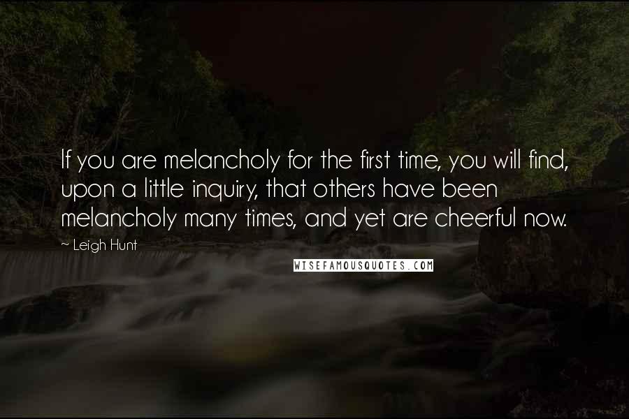 Leigh Hunt quotes: If you are melancholy for the first time, you will find, upon a little inquiry, that others have been melancholy many times, and yet are cheerful now.