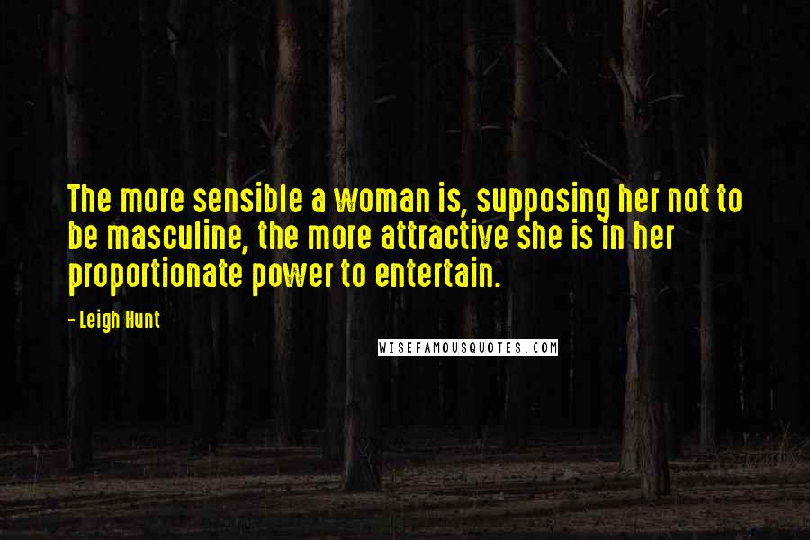 Leigh Hunt quotes: The more sensible a woman is, supposing her not to be masculine, the more attractive she is in her proportionate power to entertain.