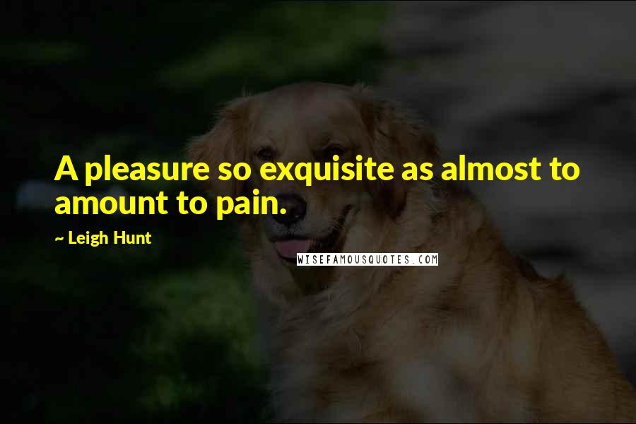 Leigh Hunt quotes: A pleasure so exquisite as almost to amount to pain.