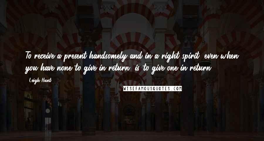 Leigh Hunt quotes: To receive a present handsomely and in a right spirit, even when you have none to give in return, is to give one in return.