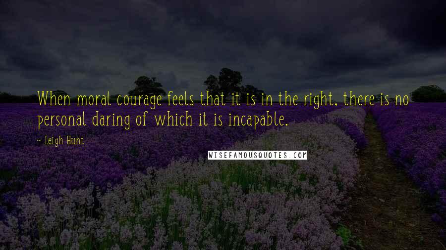 Leigh Hunt quotes: When moral courage feels that it is in the right, there is no personal daring of which it is incapable.