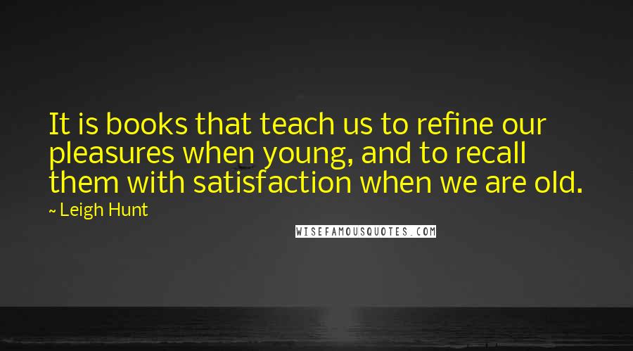 Leigh Hunt quotes: It is books that teach us to refine our pleasures when young, and to recall them with satisfaction when we are old.