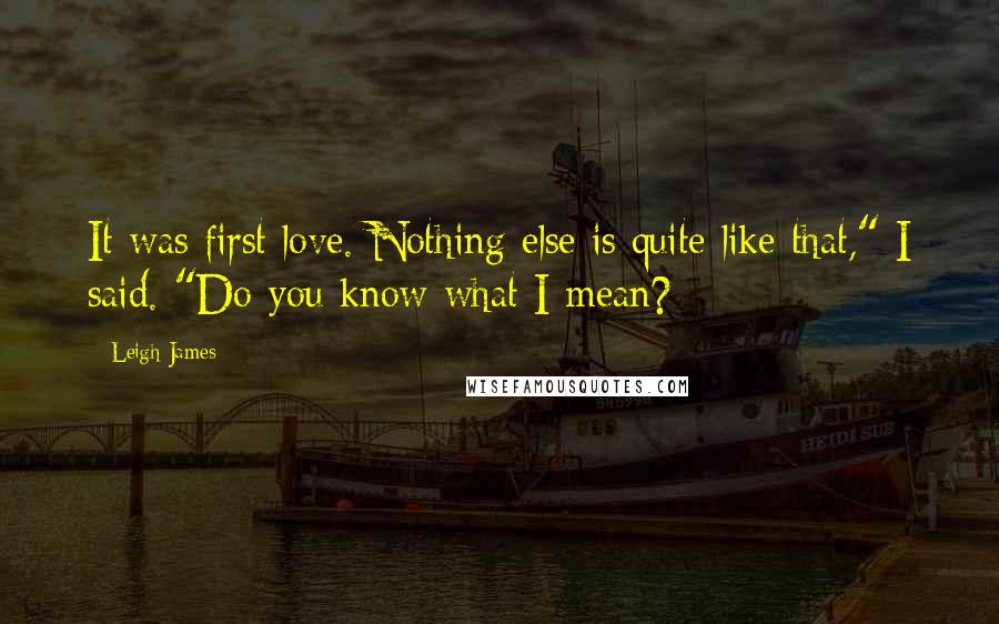 Leigh James quotes: It was first love. Nothing else is quite like that," I said. "Do you know what I mean?