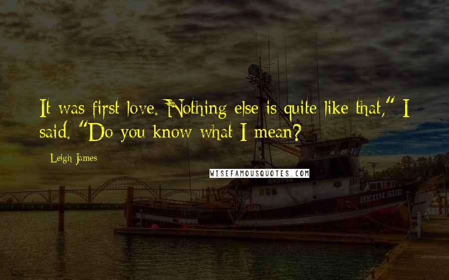 Leigh James quotes: It was first love. Nothing else is quite like that," I said. "Do you know what I mean? Leigh James quotes: It was first love. Nothing else is quite like that," I said. "Do you know what I mean?