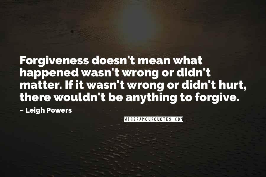 Leigh Powers quotes: Forgiveness doesn't mean what happened wasn't wrong or didn't matter. If it wasn't wrong or didn't hurt, there wouldn't be anything to forgive.