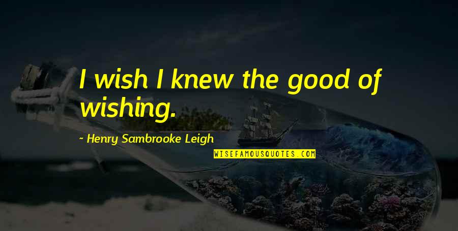 Leigh Quotes By Henry Sambrooke Leigh: I wish I knew the good of wishing.