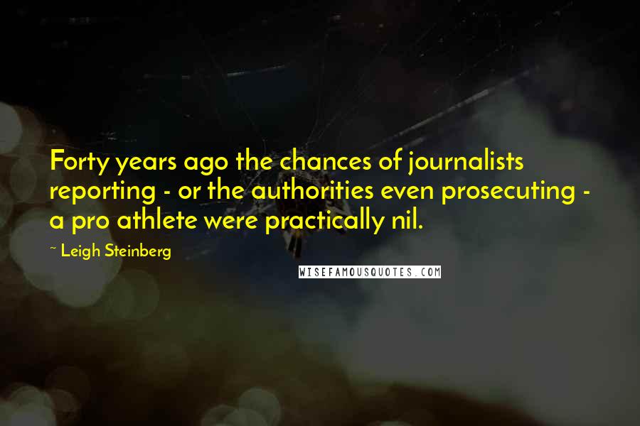 Leigh Steinberg quotes: Forty years ago the chances of journalists reporting - or the authorities even prosecuting - a pro athlete were practically nil.