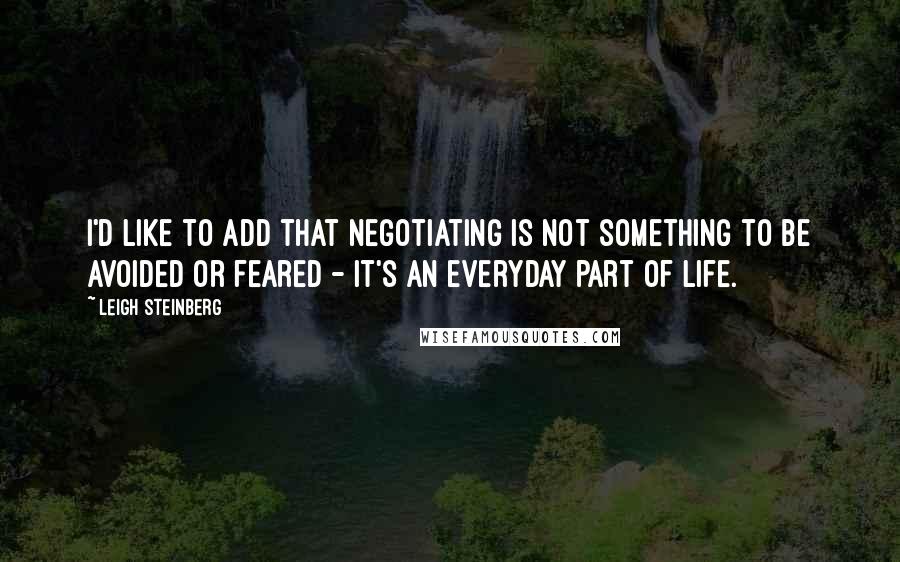 Leigh Steinberg quotes: I'd like to add that negotiating is not something to be avoided or feared - it's an everyday part of life.