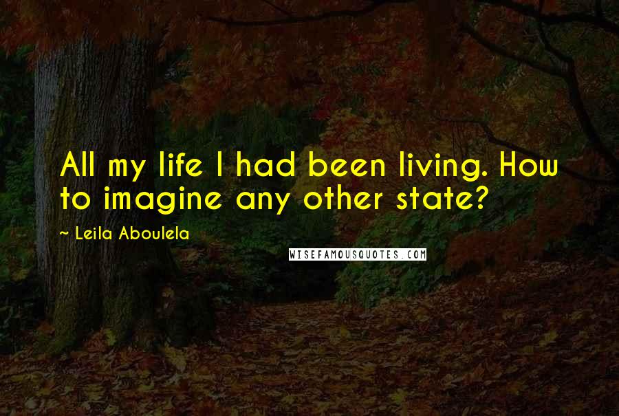 Leila Aboulela quotes: All my life I had been living. How to imagine any other state?