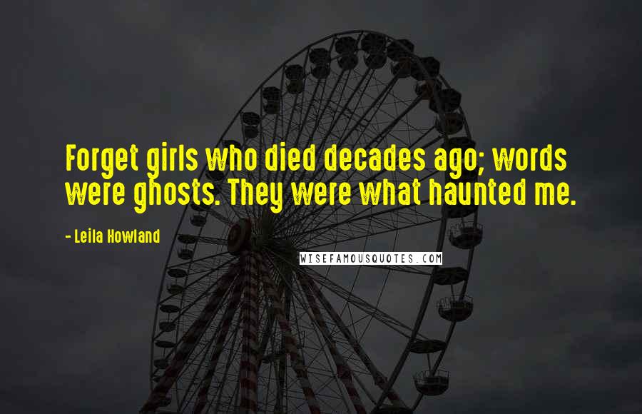 Leila Howland quotes: Forget girls who died decades ago; words were ghosts. They were what haunted me.