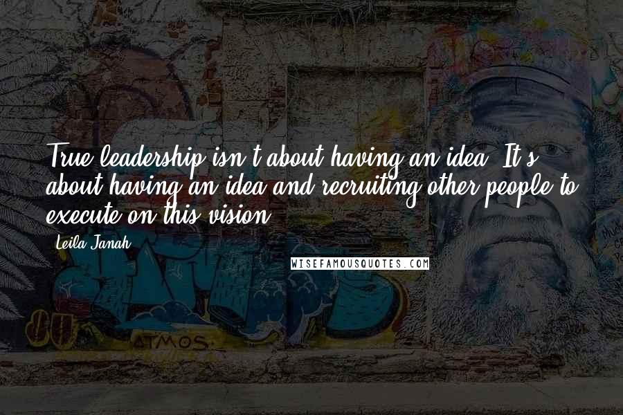 Leila Janah quotes: True leadership isn't about having an idea. It's about having an idea and recruiting other people to execute on this vision.