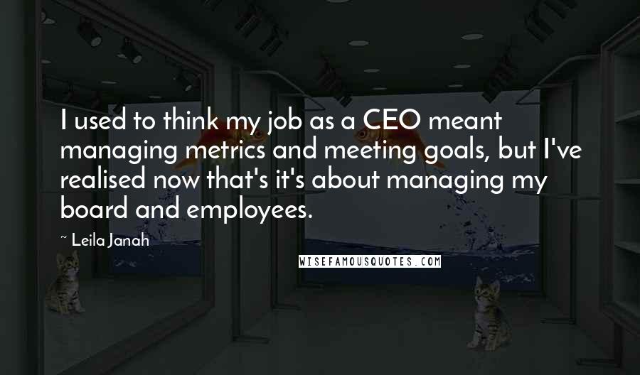 Leila Janah quotes: I used to think my job as a CEO meant managing metrics and meeting goals, but I've realised now that's it's about managing my board and employees. Leila Janah quotes: I used to think my job as a CEO meant managing metrics and meeting goals, but I've realised now that's it's about managing my board and employees.