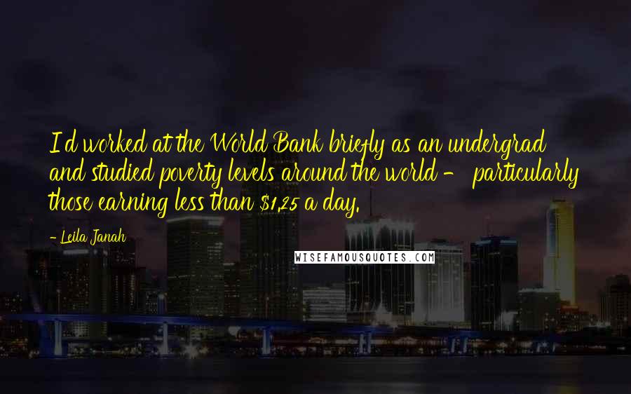 Leila Janah quotes: I'd worked at the World Bank briefly as an undergrad and studied poverty levels around the world - particularly those earning less than $1.25 a day. Leila Janah quotes: I'd worked at the World Bank briefly as an undergrad and studied poverty levels around the world - particularly those earning less than $1.25 a day.
