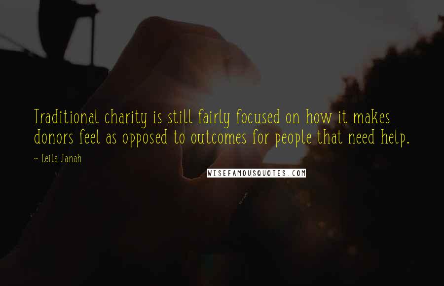 Leila Janah quotes: Traditional charity is still fairly focused on how it makes donors feel as opposed to outcomes for people that need help. Leila Janah quotes: Traditional charity is still fairly focused on how it makes donors feel as opposed to outcomes for people that need help.