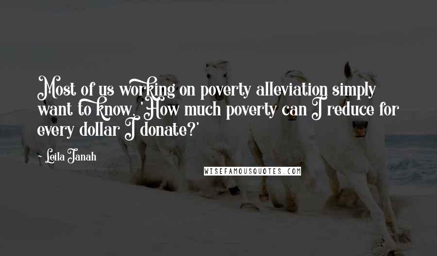 Leila Janah quotes: Most of us working on poverty alleviation simply want to know, 'How much poverty can I reduce for every dollar I donate?' Leila Janah quotes: Most of us working on poverty alleviation simply want to know, 'How much poverty can I reduce for every dollar I donate?'