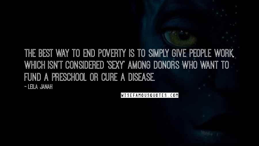 Leila Janah quotes: The best way to end poverty is to simply give people work, which isn't considered 'sexy' among donors who want to fund a preschool or cure a disease. Leila Janah quotes: The best way to end poverty is to simply give people work, which isn't considered 'sexy' among donors who want to fund a preschool or cure a disease.