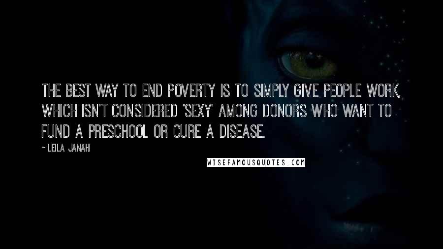 Leila Janah quotes: The best way to end poverty is to simply give people work, which isn't considered 'sexy' among donors who want to fund a preschool or cure a disease.