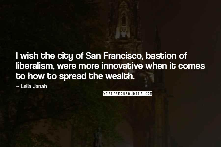 Leila Janah quotes: I wish the city of San Francisco, bastion of liberalism, were more innovative when it comes to how to spread the wealth. Leila Janah quotes: I wish the city of San Francisco, bastion of liberalism, were more innovative when it comes to how to spread the wealth.