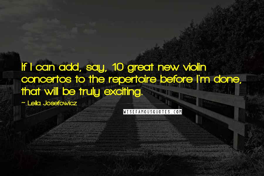 Leila Josefowicz quotes: If I can add, say, 10 great new violin concertos to the repertoire before I'm done, that will be truly exciting. Leila Josefowicz quotes: If I can add, say, 10 great new violin concertos to the repertoire before I'm done, that will be truly exciting.