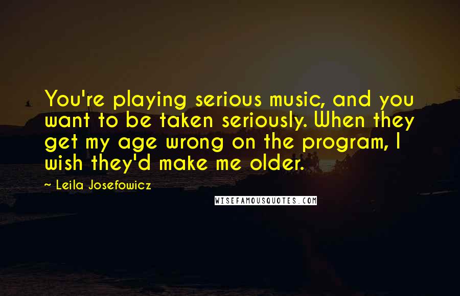 Leila Josefowicz quotes: You're playing serious music, and you want to be taken seriously. When they get my age wrong on the program, I wish they'd make me older. Leila Josefowicz quotes: You're playing serious music, and you want to be taken seriously. When they get my age wrong on the program, I wish they'd make me older.