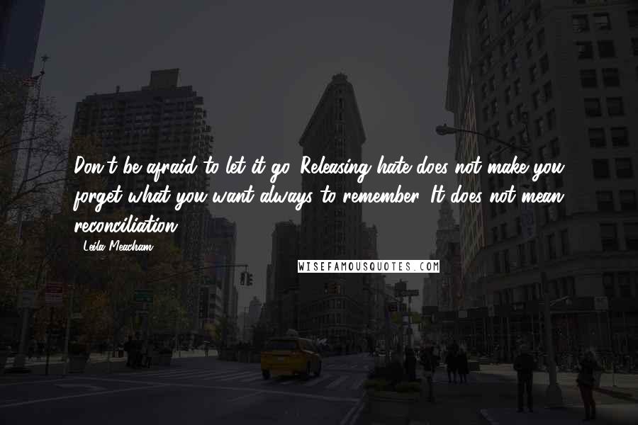 Leila Meacham quotes: Don't be afraid to let it go. Releasing hate does not make you forget what you want always to remember. It does not mean reconciliation. Leila Meacham quotes: Don't be afraid to let it go. Releasing hate does not make you forget what you want always to remember. It does not mean reconciliation.