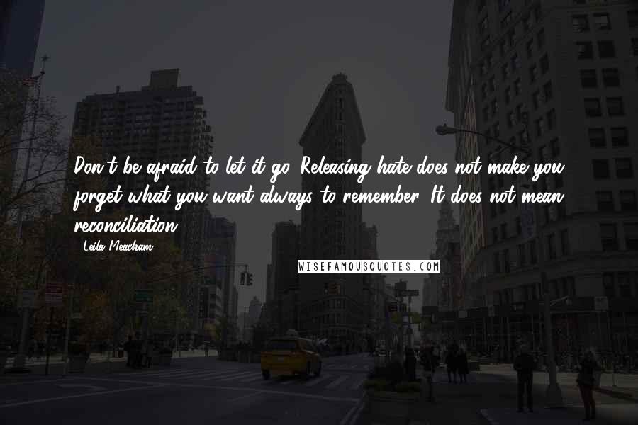 Leila Meacham quotes: Don't be afraid to let it go. Releasing hate does not make you forget what you want always to remember. It does not mean reconciliation.