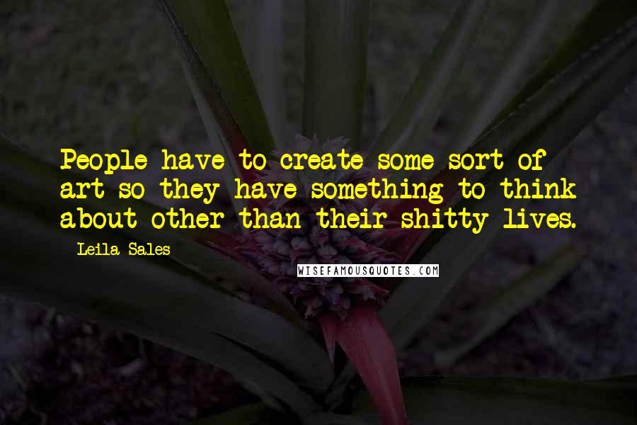 Leila Sales quotes: People have to create some sort of art so they have something to think about other than their shitty lives.