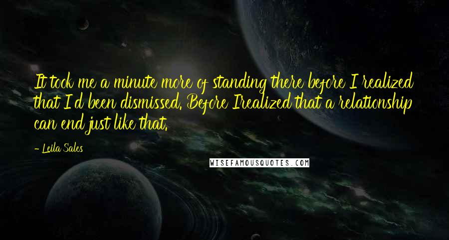 Leila Sales quotes: It took me a minute more of standing there before I realized that I'd been dismissed. Before Irealized that a relationship can end just like that.