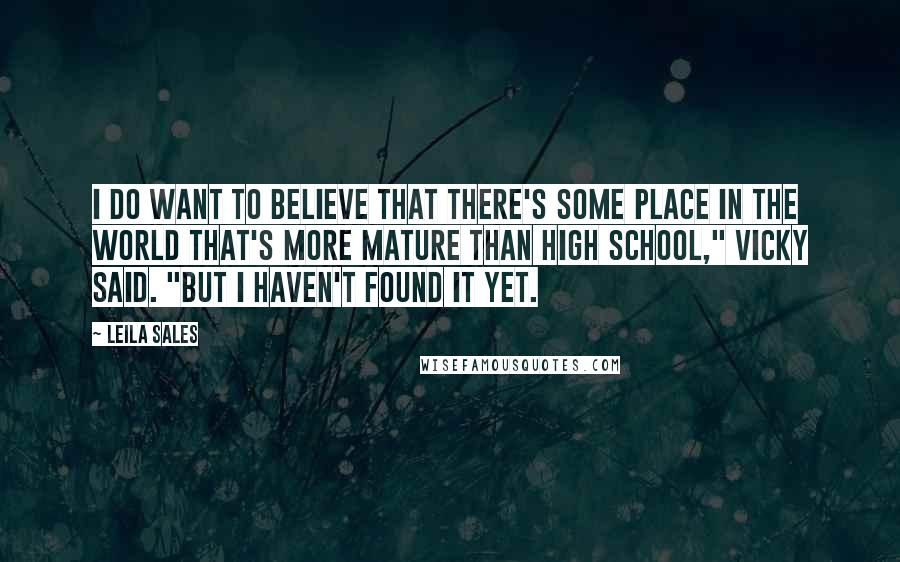 Leila Sales quotes: I do want to believe that there's some place in the world that's more mature than high school," Vicky said. "But I haven't found it yet.