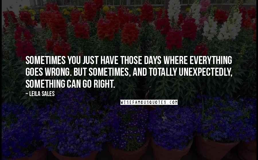 Leila Sales quotes: Sometimes you just have those days where everything goes wrong. But sometimes, and totally unexpectedly, something can go right.