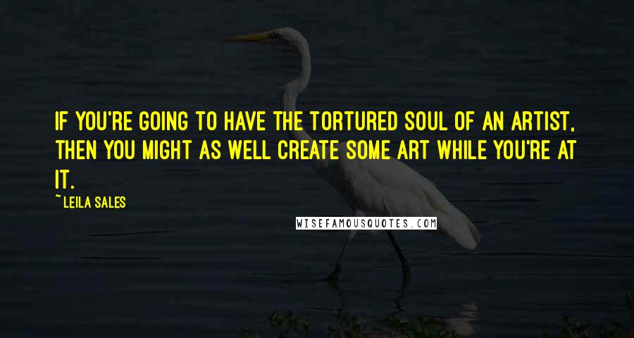 Leila Sales quotes: If you're going to have the tortured soul of an artist, then you might as well create some art while you're at it.