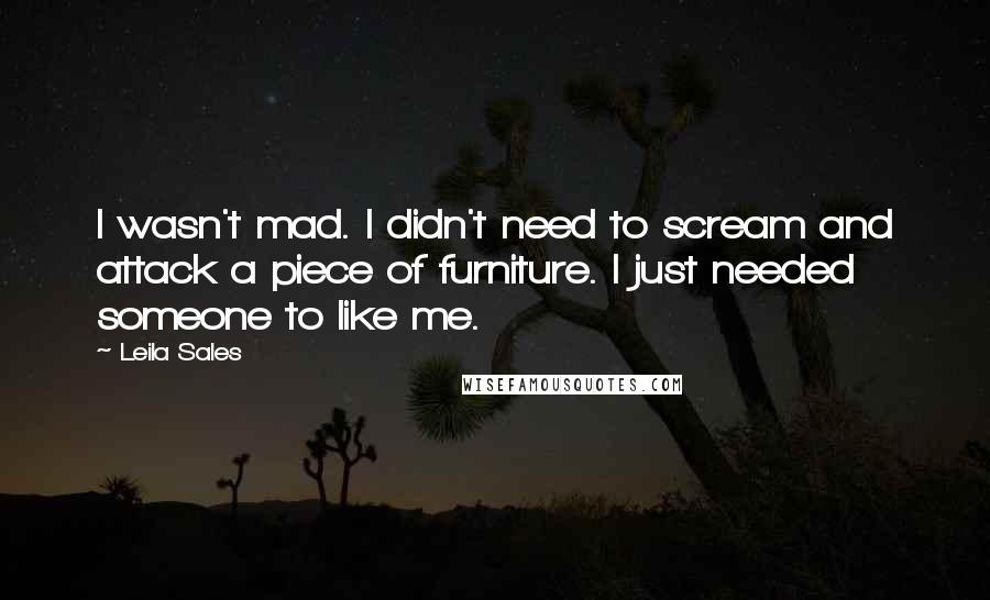 Leila Sales quotes: I wasn't mad. I didn't need to scream and attack a piece of furniture. I just needed someone to like me.