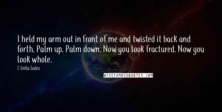 Leila Sales quotes: I held my arm out in front of me and twisted it back and forth. Palm up. Palm down. Now you look fractured. Now you look whole.